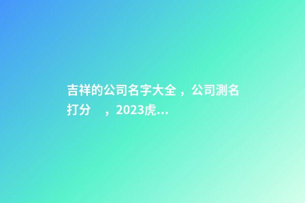 吉祥的公司名字大全，公司測名打分，2023虎年公司起名，晏平起名